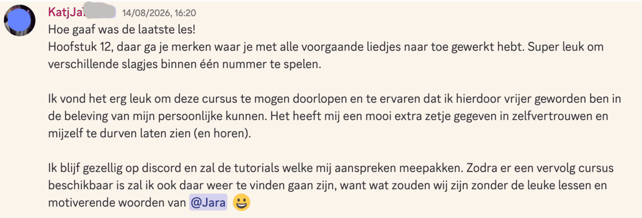 Hoe gaaf was de laatste les! Hoofstuk 12, daar ga je merken waar je met alle voorgaande liedjes naar toe gewerkt hebt. Super leuk om verschillende slagjes binnen één nummer te spelen.  Ik vond het erg leuk om deze cursus te mogen doorlopen en te ervaren dat ik hierdoor vrijer geworden ben in de beleving van mijn persoonlijke kunnen. Het heeft mij een mooi extra zetje gegeven in zelfvertrouwen en mijzelf te durven laten zien (en horen).  Ik blijf gezellig op discord en zal de tutorials welke mij aanspreken meepakken. Zodra er een vervolg cursus beschikbaar is zal ik ook daar weer te vinden gaan zijn, want wat zouden wij zijn zonder de leuke lessen en motiverende woorden van @Jara  😀